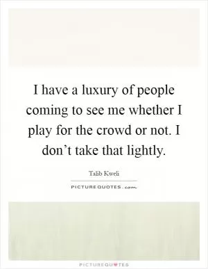 I have a luxury of people coming to see me whether I play for the crowd or not. I don’t take that lightly Picture Quote #1