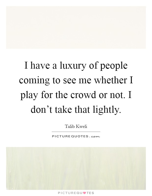I have a luxury of people coming to see me whether I play for the crowd or not. I don't take that lightly Picture Quote #1
