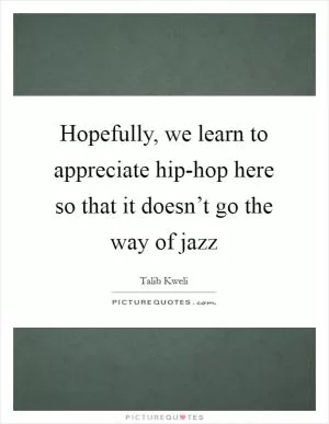 Hopefully, we learn to appreciate hip-hop here so that it doesn’t go the way of jazz Picture Quote #1