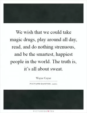 We wish that we could take magic drugs, play around all day, read, and do nothing strenuous, and be the smartest, happiest people in the world. The truth is, it’s all about sweat Picture Quote #1