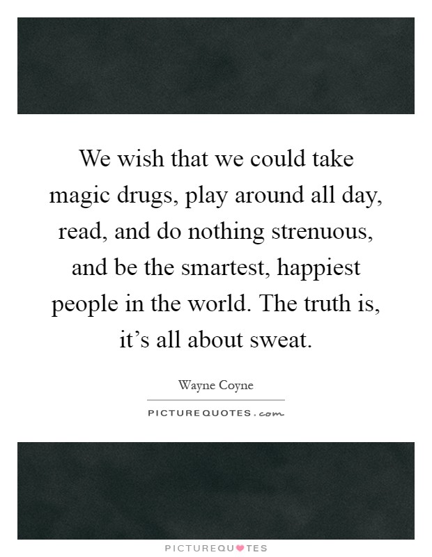 We wish that we could take magic drugs, play around all day, read, and do nothing strenuous, and be the smartest, happiest people in the world. The truth is, it's all about sweat Picture Quote #1