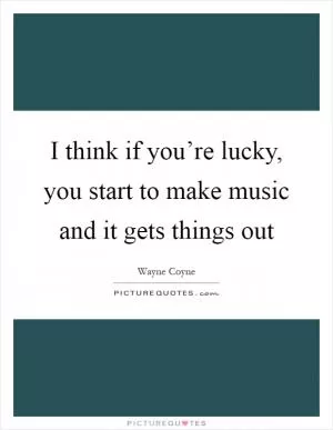 I think if you’re lucky, you start to make music and it gets things out Picture Quote #1
