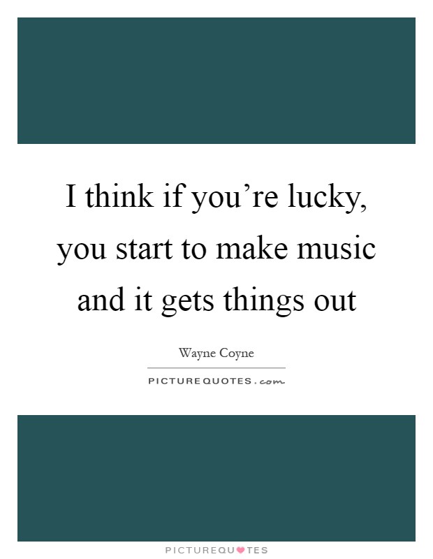 I think if you're lucky, you start to make music and it gets things out Picture Quote #1