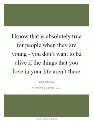 I know that is absolutely true for people when they are young - you don’t want to be alive if the things that you love in your life aren’t there Picture Quote #1