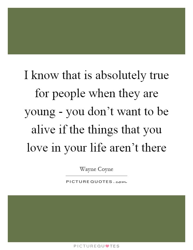 I know that is absolutely true for people when they are young - you don't want to be alive if the things that you love in your life aren't there Picture Quote #1
