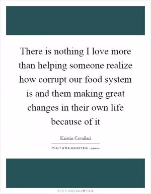 There is nothing I love more than helping someone realize how corrupt our food system is and them making great changes in their own life because of it Picture Quote #1