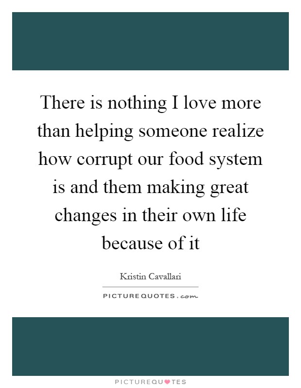 There is nothing I love more than helping someone realize how corrupt our food system is and them making great changes in their own life because of it Picture Quote #1