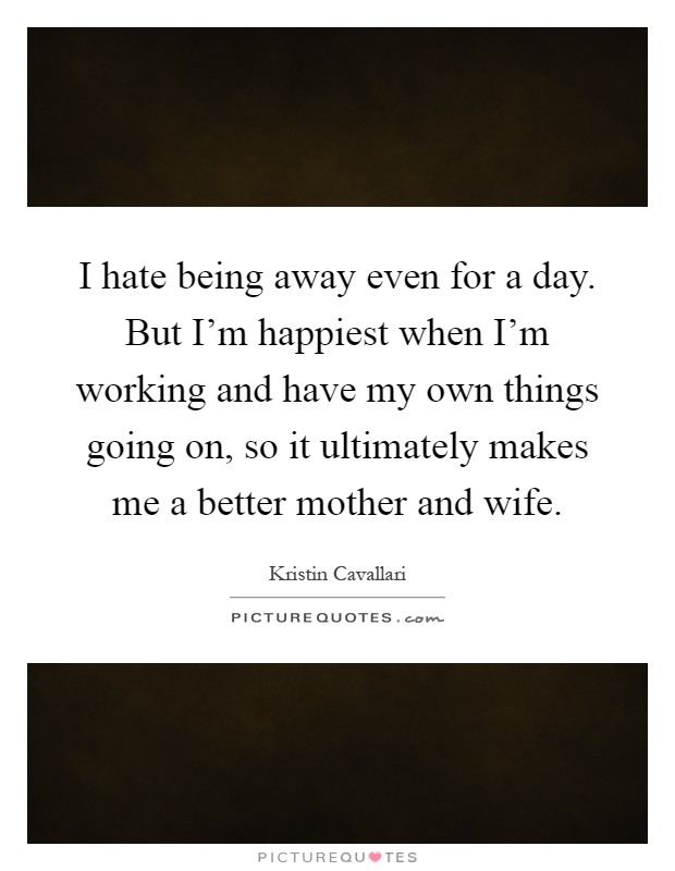 I hate being away even for a day. But I'm happiest when I'm working and have my own things going on, so it ultimately makes me a better mother and wife Picture Quote #1