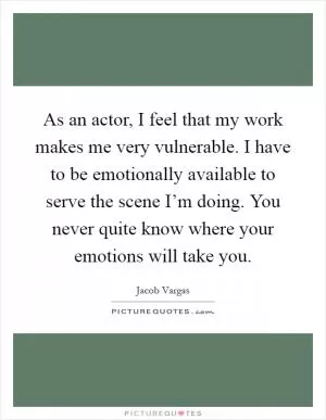 As an actor, I feel that my work makes me very vulnerable. I have to be emotionally available to serve the scene I’m doing. You never quite know where your emotions will take you Picture Quote #1