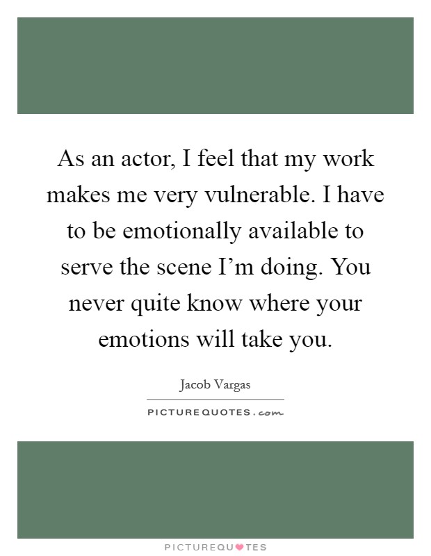 As an actor, I feel that my work makes me very vulnerable. I have to be emotionally available to serve the scene I'm doing. You never quite know where your emotions will take you Picture Quote #1