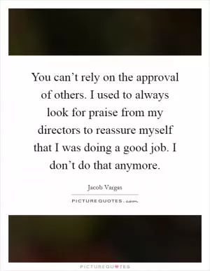 You can’t rely on the approval of others. I used to always look for praise from my directors to reassure myself that I was doing a good job. I don’t do that anymore Picture Quote #1