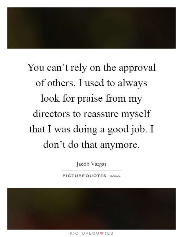 You can't rely on the approval of others. I used to always look for praise from my directors to reassure myself that I was doing a good job. I don't do that anymore Picture Quote #1