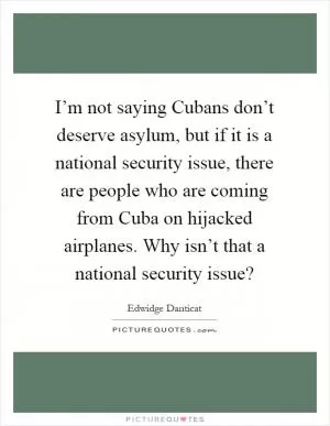 I’m not saying Cubans don’t deserve asylum, but if it is a national security issue, there are people who are coming from Cuba on hijacked airplanes. Why isn’t that a national security issue? Picture Quote #1