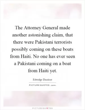 The Attorney General made another astonishing claim, that there were Pakistani terrorists possibly coming on these boats from Haiti. No one has ever seen a Pakistani coming on a boat from Haiti yet Picture Quote #1