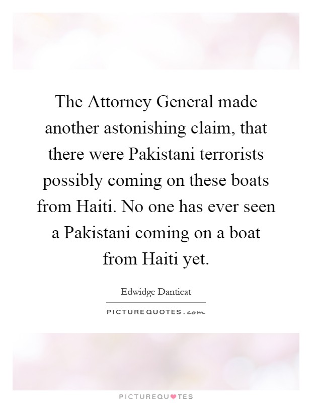 The Attorney General made another astonishing claim, that there were Pakistani terrorists possibly coming on these boats from Haiti. No one has ever seen a Pakistani coming on a boat from Haiti yet Picture Quote #1