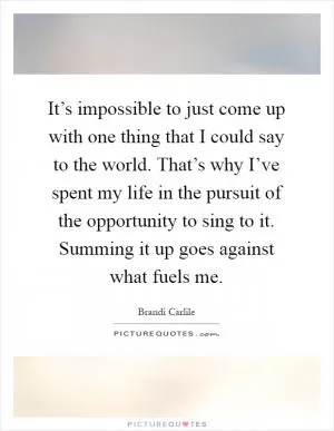 It’s impossible to just come up with one thing that I could say to the world. That’s why I’ve spent my life in the pursuit of the opportunity to sing to it. Summing it up goes against what fuels me Picture Quote #1