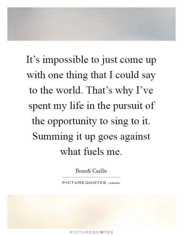 It's impossible to just come up with one thing that I could say to the world. That's why I've spent my life in the pursuit of the opportunity to sing to it. Summing it up goes against what fuels me Picture Quote #1