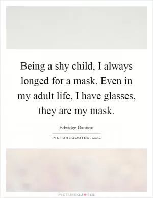 Being a shy child, I always longed for a mask. Even in my adult life, I have glasses, they are my mask Picture Quote #1