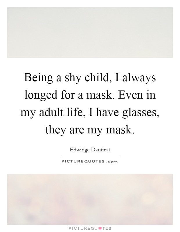 Being a shy child, I always longed for a mask. Even in my adult life, I have glasses, they are my mask Picture Quote #1