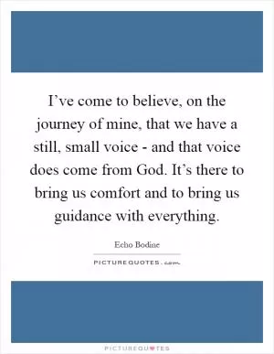 I’ve come to believe, on the journey of mine, that we have a still, small voice - and that voice does come from God. It’s there to bring us comfort and to bring us guidance with everything Picture Quote #1