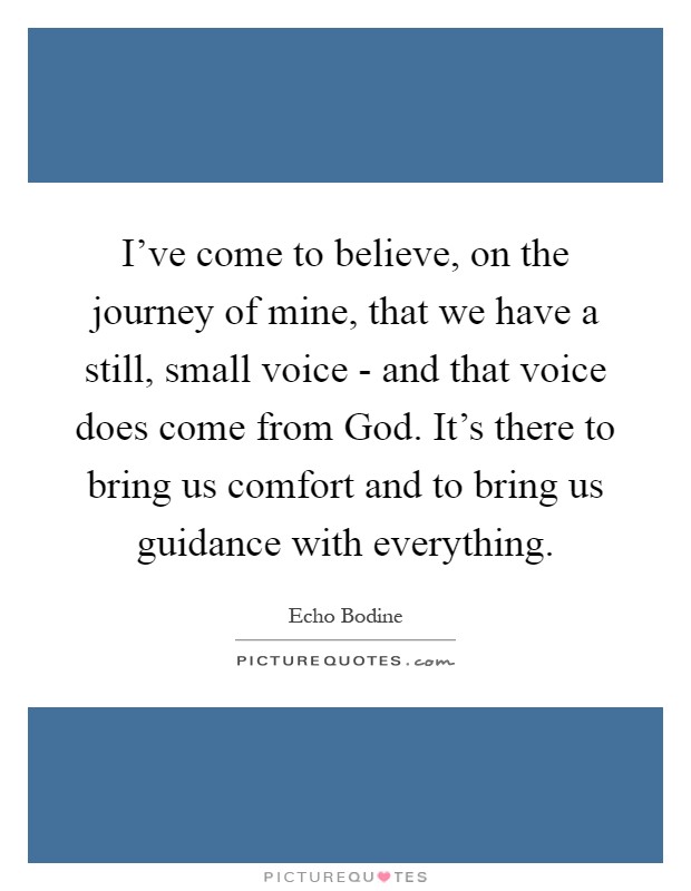 I've come to believe, on the journey of mine, that we have a still, small voice - and that voice does come from God. It's there to bring us comfort and to bring us guidance with everything Picture Quote #1