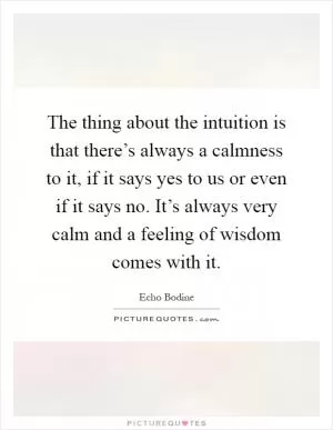 The thing about the intuition is that there’s always a calmness to it, if it says yes to us or even if it says no. It’s always very calm and a feeling of wisdom comes with it Picture Quote #1