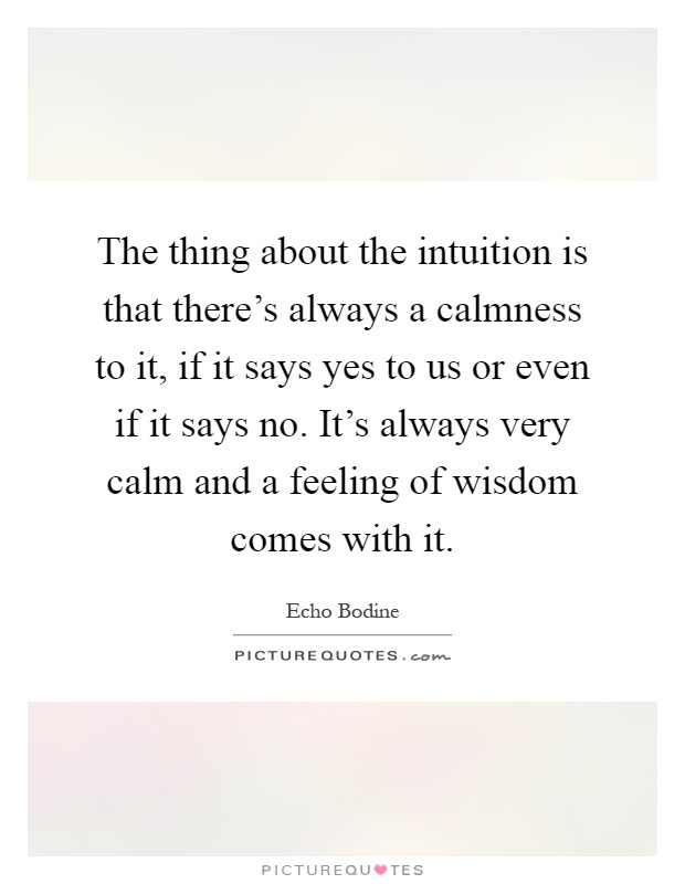 The thing about the intuition is that there's always a calmness to it, if it says yes to us or even if it says no. It's always very calm and a feeling of wisdom comes with it Picture Quote #1