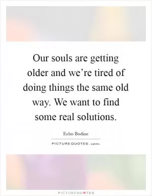 Our souls are getting older and we’re tired of doing things the same old way. We want to find some real solutions Picture Quote #1