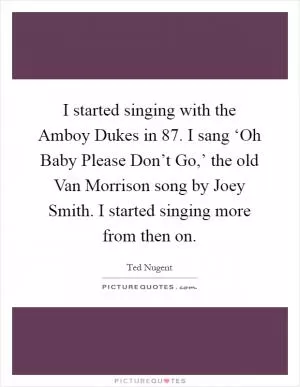 I started singing with the Amboy Dukes in  87. I sang ‘Oh Baby Please Don’t Go,’ the old Van Morrison song by Joey Smith. I started singing more from then on Picture Quote #1