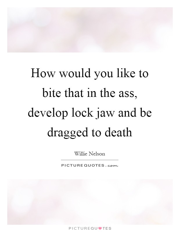 How would you like to bite that in the ass, develop lock jaw and be dragged to death Picture Quote #1