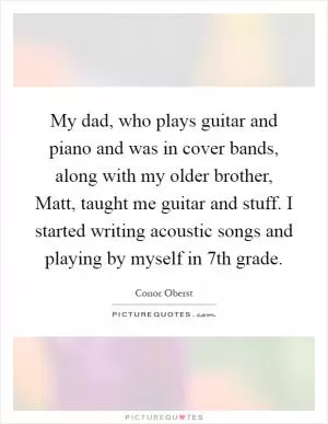 My dad, who plays guitar and piano and was in cover bands, along with my older brother, Matt, taught me guitar and stuff. I started writing acoustic songs and playing by myself in 7th grade Picture Quote #1