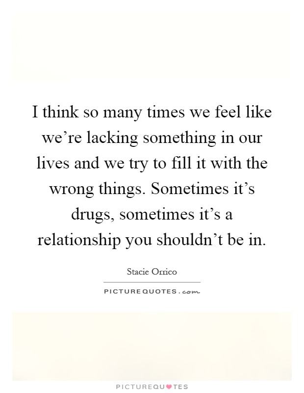 I think so many times we feel like we're lacking something in our lives and we try to fill it with the wrong things. Sometimes it's drugs, sometimes it's a relationship you shouldn't be in Picture Quote #1