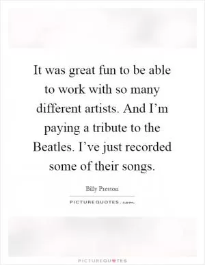 It was great fun to be able to work with so many different artists. And I’m paying a tribute to the Beatles. I’ve just recorded some of their songs Picture Quote #1