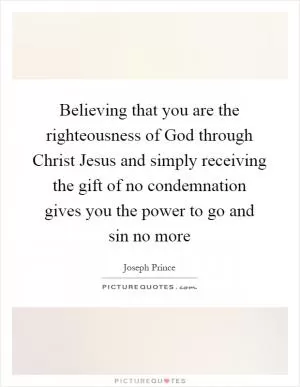Believing that you are the righteousness of God through Christ Jesus and simply receiving the gift of no condemnation gives you the power to go and sin no more Picture Quote #1