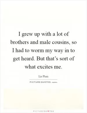 I grew up with a lot of brothers and male cousins, so I had to worm my way in to get heard. But that’s sort of what excites me Picture Quote #1