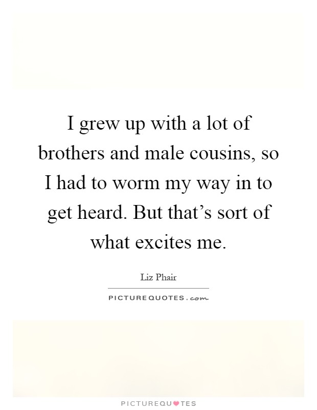 I grew up with a lot of brothers and male cousins, so I had to worm my way in to get heard. But that's sort of what excites me Picture Quote #1