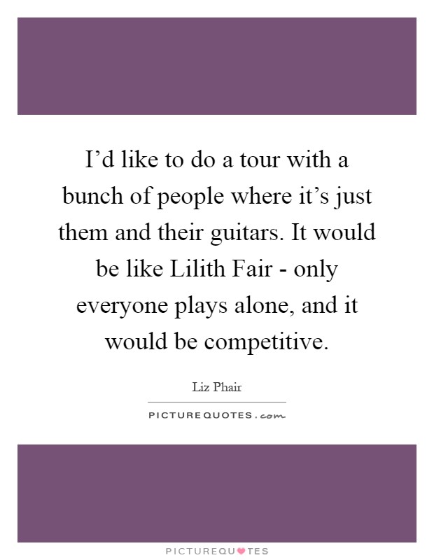 I'd like to do a tour with a bunch of people where it's just them and their guitars. It would be like Lilith Fair - only everyone plays alone, and it would be competitive Picture Quote #1