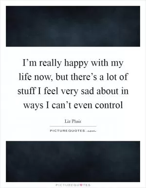 I’m really happy with my life now, but there’s a lot of stuff I feel very sad about in ways I can’t even control Picture Quote #1