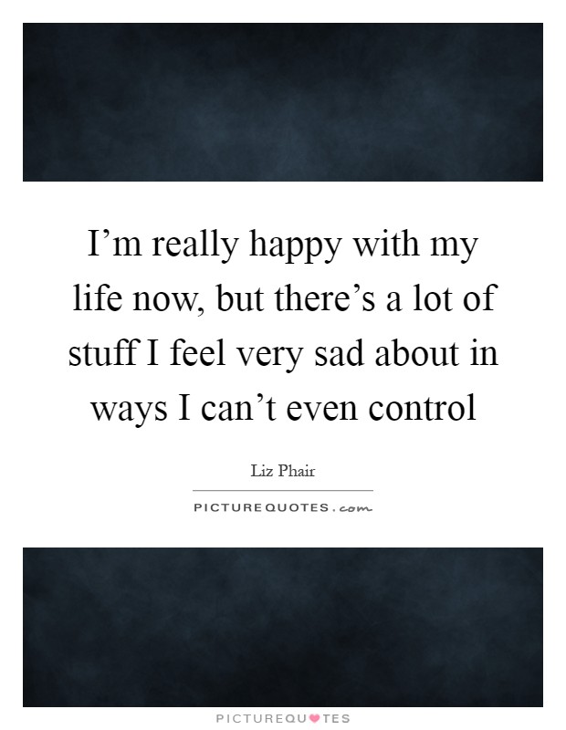 I'm really happy with my life now, but there's a lot of stuff I feel very sad about in ways I can't even control Picture Quote #1