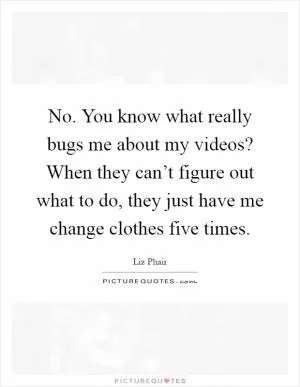 No. You know what really bugs me about my videos? When they can’t figure out what to do, they just have me change clothes five times Picture Quote #1
