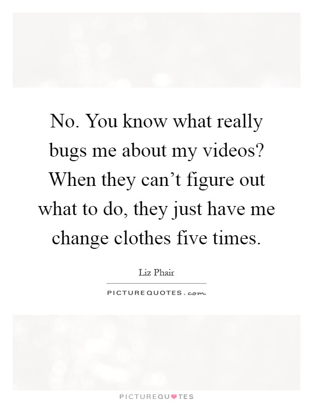 No. You know what really bugs me about my videos? When they can't figure out what to do, they just have me change clothes five times Picture Quote #1