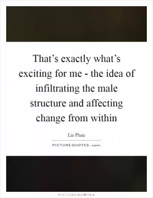That’s exactly what’s exciting for me - the idea of infiltrating the male structure and affecting change from within Picture Quote #1