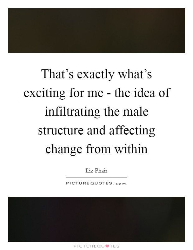 That's exactly what's exciting for me - the idea of infiltrating the male structure and affecting change from within Picture Quote #1