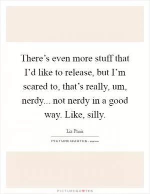 There’s even more stuff that I’d like to release, but I’m scared to, that’s really, um, nerdy... not nerdy in a good way. Like, silly Picture Quote #1