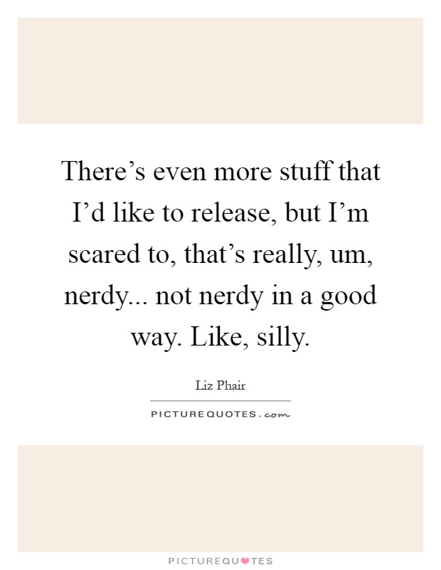There's even more stuff that I'd like to release, but I'm scared to, that's really, um, nerdy... not nerdy in a good way. Like, silly Picture Quote #1