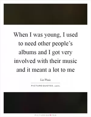 When I was young, I used to need other people’s albums and I got very involved with their music and it meant a lot to me Picture Quote #1