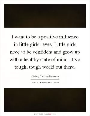 I want to be a positive influence in little girls’ eyes. Little girls need to be confident and grow up with a healthy state of mind. It’s a tough, tough world out there Picture Quote #1