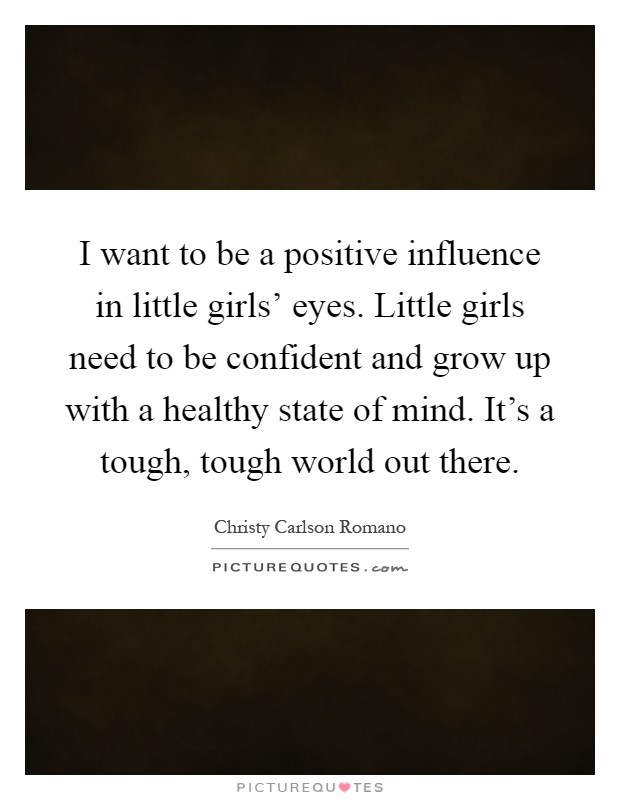 I want to be a positive influence in little girls' eyes. Little girls need to be confident and grow up with a healthy state of mind. It's a tough, tough world out there Picture Quote #1