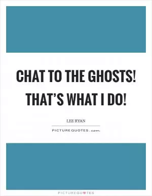 Chat to the ghosts! That’s what I do! Picture Quote #1