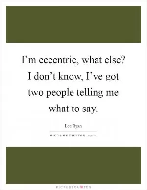 I’m eccentric, what else? I don’t know, I’ve got two people telling me what to say Picture Quote #1
